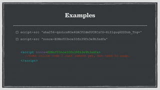 Examples
script-src 'sha256-qznLcsROx4GACP2dm0UCKCzCG-HiZ1guq6ZZDob_Tng='
script-src 'nonce-EDNnf03nceIOfn39fn3e9h3sdfa'
<script nonce=EDNnf03nceIOfn39fn3e9h3sdfa>
//Some inline code I cant remove yet, but need to asap.
</script>
 