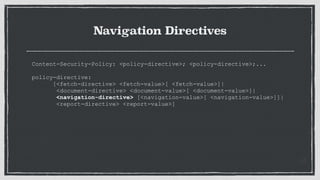 Navigation Directives
Content-Security-Policy: <policy-directive>; <policy-directive>;...
 
policy-directive:
[<fetch-directive> <fetch-value>[ <fetch-value>]|
<document-directive> <document-value>[ <document-value>]|
<navigation-directive> [<navigation-value>[ <navigation-value>]]|
<report-directive> <report-value>]
 