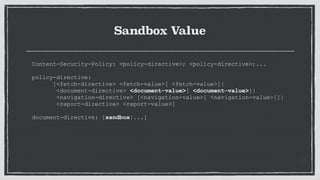 Sandbox Value
Content-Security-Policy: <policy-directive>; <policy-directive>;...
 
policy-directive:
[<fetch-directive> <fetch-value>[ <fetch-value>]|
<document-directive> <document-value>[ <document-value>]|
<navigation-directive> [<navigation-value>[ <navigation-value>]]|
<report-directive> <report-value>]
document-directive: [sandbox|...]
 
