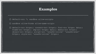 Examples
default-src *; sandbox allow-scripts
sandbox allow-forms allow-same-origin
default-src https:; connect-src https:; font-src https: data:;
frame-src https:; img-src https: data:; media-src https:;
object-src https:; script-src 'unsafe-inline' 'unsafe-eval'
https:; style-src 'unsafe-inline' https:;
 