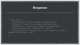Response
{
"csp-report": {
"document-uri": "http://example.org/page.html",
"referrer": "http://evil.example.com/haxor.html",
"blocked-uri": "http://evil.example.com/image.png",
"violated-directive": "default-src 'self'",
"original-policy": "default-src 'self'; report-uri http://
example.org/csp-report.cgi"
}
}
 