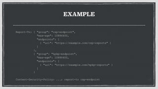 EXAMPLE
Report-To: { "group": "csp-endpoint",
"max-age": 10886400,
"endpoints": [
{ "url": "https://example.com/csp-reports" }
]
},
{ "group": "hpkp-endpoint",
"max-age": 10886400,
"endpoints": [
{ "url": "https://example.com/hpkp-reports" }
]
}
Content-Security-Policy: ...; report-to csp-endpoint
 