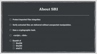 About SRI
Protect Imported Files Integrities
Verify extracted ﬁles are delivered without unexpected manipulation.
Uses a cryptographic hash.
<script>, <link>
Base64 of
Sha256
Sha384
sha512
 