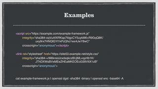 Examples
<script src="https://example.com/example-framework.js"
integrity="sha384-oqVuAfXRKap7fdgcCY5uykM6+R9GqQ8K/
uxy9rx7HNQlGYl1kPzQho1wx4JwY8wC"
crossorigin="anonymous"></script>
<link rel="stylesheet” href="https://site53.example.net/style.css"
integrity="sha384-+/M6kredJcxdsqkczBUjMLvqyHb1K/
JThDXWsBVxMEeZHEaMKEOEct339VItX1zB"
crossorigin="anonymous">
cat example-framework.js | openssl dgst -sha384 -binary | openssl enc -base64 -A
 
