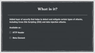 What is it?
Added layer of security that helps to detect and mitigate certain types of attacks,
including Cross Site Scripting (XSS) and data injection attacks.
Available as :
HTTP Header 
Meta Element 
 