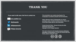 THANK YOU
This presentation was created using Keynote. The
iconography is provided by Keynote and Font Awesome.
Unless otherwise noted, all photographs are used by
permission under a Creative Commons license. Please refer
to the Photo Credits slide for more information.
Content-Security-Policy - Browser Serving Your Web
Application Security Part 2
Copyright © 2018 Philippe Gamache
This work is licensed under Creative Commons Attribution-
ShareAlike 4.0 International. For uses not covered under this
license, please contact the author.
If you want to talk more, feel free to contact me.
pres.csp@ph-il.ca
@philoupedia
philippegamache
Philippe Gamache
 