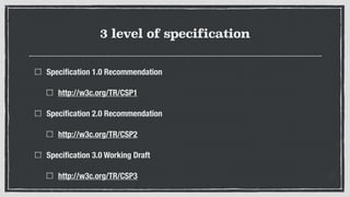 3 level of specification
Speciﬁcation 1.0 Recommendation
http://w3c.org/TR/CSP1
Speciﬁcation 2.0 Recommendation
http://w3c.org/TR/CSP2
Speciﬁcation 3.0 Working Draft
http://w3c.org/TR/CSP3
 