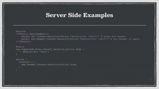 Server Side Examples
#apache
<IfModule mod_headers.c>
Header set Content-Security-Policy "default-src 'self';" # alway set header
Header setifempty Content-Security-Policy "default-src 'self';" # set header if empty
</IfModule>
#nginx
map $upstream_http_content_security_policy $csp {
'' default-src 'self';
}
server {
location / {
add_header Content-Security-Policy $csp;
}
}
 