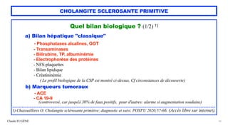 Claude EUGÈNE
CHOLANGITE SCLEROSANTE PRIMITIVE
Quel bilan biologique ? (1/2) 1)


a) Bilan hépatique "classique"


- Phosphatases alcalines, GGT


- Transaminases


- Bilirubine, TP, albuminémie


- Electrophorèse des protéines


- NFS-plaquettes


- Bilan lipidique


- Créatininémie
 
( Le profil biologique de la CSP est montré ci-dessus, Cf circonstances de découverte)


b) Marqueurs tumoraux


- ACE


- CA 19-9
 
(controversé, car jusqu'à 30% de faux positifs, pour d'autres: alarme si augmentation soudaine)


.......................................................................................................................................................................


1) Chazouillères O. Cholangite sclérosante primitive: diagnostic et suivi. POST'U 2020;57-66. (Accès libre sur internet).


10
 