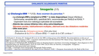Claude EUGÈNE
CHOLANGITE SCLEROSANTE PRIMITIVE
Imagerie (3/5)


c) Cholangio-IRM 1) 2) (1/3) Avec examen du pancréas 3)


- La cholangio-IRM a remplacé la CPRE 4) à visée diagnostique (risque infectieux).
 
Performante: sensibilité 86%, spécificité 94%; recommandée par l'AASLD et l'EASL 5)
 
Cependant l'avis d'un radiologue spécialisé est souhaitable


- Atteinte des canaux biliaires intra- et/ou extra-hépatiques:


Sténoses courtes, habituellement multiples, alternant avec des dilatations modérées


- Utile aussi pour:


. Détection du cholangiocarcinome (Voir plus loin)
 
. Évaluation de la fibrose (Élasto-IRM) => stade de la CSP, cirrhose ?


......................................................................................................................................................


1) Schramm C, Kristina JE, Venkatesh RS et al. for the MRI working group of the IPSCSG. Recommendations on the use of
magnetic resonance imaging in PSC -A position statement from the International PSC Study Group. Hepatology 2017;66:1675–
1688. (Accès libre sur internet, iconographie).
 
2) Koshpouri P, Habibabadi RR, Hazhirbarzar B et al. Imaging features of primary slcerosing cholangitis: from diagnosis to liver
transplant follow up. RadioGraphics 2019;39:1938-1964. (Accès libre sur internet, iconographie: 30 figures).


3) Recherche d'une pancréatite auto-immune.


4) CPRE = Cholangio-Pancréatographie Rétrograde Endoscopique.


5) AASLD = American Association for the study of Liver Diseases, EASL = European Association for the Study of the Liver.
14
 