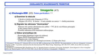 Claude EUGÈNE
CHOLANGITE SCLEROSANTE PRIMITIVE
Imagerie (4/5)


c) Cholangio-IRM (2/3) Points particuliers 1) 2)


a) Examiner la vésicule


. Calculs et cholécystite fréquents (# 25%)
 
. Polypes (10-16%). Si lésion > 8 mm craindre un cancer => cholécystectomie


b) Signaler les sténoses "dominantes"


. Sténoses très serrées (diminution de calibre > 75% de la voie biliaire principale


et des canaux droit et gauche.


. Possible indication d'un traitement endoscopique.


c) Valeur pronostique de:


. Dysmorphie hépatique (signe de cirrhose)


. Signes d'HTP (hypertension portale)


. Dilatation des voies biliaires
 
(et bien sûr suspicion de cholangiocarcinome, Cf diapo plus bas))


..........................................................................................................................................................................................................................


1) Schramm C, Kristina JE, Venkatesh RS et al. for the MRI working group of the IPSCSG. Recommendations on the use of magnetic resonance
imaging in PSC -A position statement from the International PSC Study Group. Hepatology 2017;66:1675–1688. (Accès libre sur internet,
iconographie).


2) Koshpouri P, Habibabadi RR, Hazhirbarzar B et al. Imaging features of primary slcerosing cholangitis: from diagnosis to liver transplant
follow up. RadioGraphics 2019;39:1938-1964. (Accès libre sur internet, iconographie: 30 figures).


15
 
