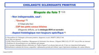 Claude EUGÈNE
CHOLANGITE SCLEROSANTE PRIMITIVE
Biopsie du foie ? 1) 2)


- Non indispensable, sauf :
 
 
. "Overlap" 3)


(Cf diapo plus bas)


. CSP des petits canaux biliaires


(Diagnostic difficile, car la cholangio-IRM est normale)


- Aspect histologique non toujours spécifique 4)


..........................................................................................................................................................................


1) Chazouillères O. Cholangite sclérosante primitive: diagnostic et suivi. POST'U 2020;57-66.


(Accès libre sur internet).


2) EASL Clinical Practice Guidelines: Management of cholestatic liver disease. J Hepatol 2009;51(2):237-267. (Accès libre sur internet)


3) Syndrome de chevauchement avec une hépatite auto-immune.


4) La classique cholangite fibreuse oblitérante (en "bulbe d'oignon") est absente dans près de 2/3 des cas (répartition hétérogène).
Habituellement seulement des lésions compatibles: inflammation portale péri-biliaire, aspect légèrement atrophique des canaux biliaires,
17
 