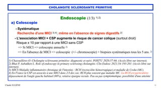 Claude EUGÈNE
CHOLANGITE SCLEROSANTE PRIMITIVE
Endoscopie (1/3) 1) 2)


a) Coloscopie


- Systématique
 
Recherche d'une MICI 3) 4), même en l'absence de signes digestifs 2)`


- L'association MICI + CSP augmente le risque de cancer colique (surtout droit)
 
Risque x 10 par rapport à une MICI sans CSP


=> Si MICI => coloscopie annuelle 2)
 
=> En l'absence de MICI => coloscopie (+/- chromoscopie) + biopsies systématiques tous les 5 ans. 2)


.............................................................................................................................................................


1) Chazouillères O. Cholangite sclérosante primitive: diagnostic et suivi. POST'U 2020;57-66. (Accès libre sur internet).


2) Bhat P, Aabakken L. Role of endoscopy in primary sclerosing cholangitis. Clin Endosc 2021;54:193-201. (Accès libre sur
internet).


3) MICI (Maladie inflammatoire chronique de l'intestin) : RCH (rectocolite hémorragique) et maladie de Crohn (MC).


4) En France la CSP est associée à une MICI dans 2/3 des cas; RCH plus souvent que maladie MC. La RCH est particulière:
dépassement de l'angle gauche habituel (90%), relative épargne rectale. Peu ou pas symptomatique, possibilité d'une atteinte
18
 