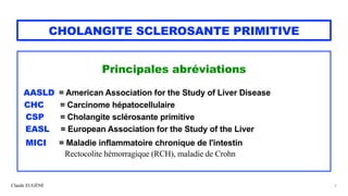 Claude EUGÈNE
CHOLANGITE SCLEROSANTE PRIMITIVE
Principales abréviations


AASLD = American Association for the Study of Liver Disease


CHC = Carcinome hépatocellulaire


CSP = Cholangite sclérosante primitive


EASL = European Association for the Study of the Liver


MICI = Maladie inflammatoire chronique de l'intestin


Rectocolite hémorragique (RCH), maladie de Crohn


2
 