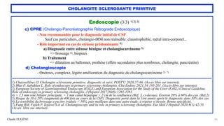 Claude EUGÈNE
CHOLANGITE SCLEROSANTE PRIMITIVE
Endoscopie (3/3) 1) 2) 3)


c) CPRE (Cholangio-Pancréatographie Rétrograde Endoscopique)


- Non recommandée pour le diagnostic initial de CSP
 
. Sauf cas particuliers, cholangio-IRM non réalisable: claustrophobie, métal intra-corporel...


- Rôle important en cas de sténose prédominante 4)


a) Diagnostic entre sténose bénigne et cholangiocarcinome 5)
 
=> brossage 6), biopsies


b) Traitement


=> dilatation au ballonnet, prothèse (effets secondaires plus nombreux, cholangite, pancréatite)


d) Cholangioscopie


- Onéreux, complexe, légère amélioration du diagnostic du cholangiocarcinome 2) 7)


........................................................................................................................................................................................


1) Chazouillères O. Cholangite sclérosante primitive: diagnostic et suivi. POST'U 2020;57-66. (Accès libre sur internet).


2) Bhat P, Aabakken L. Role of endoscopy in primary sclerosing cholangitis. Clin Endosc 2021;54:193-201. (Accès libre sur internet).
 
3) European Society of Gastrointestinal Endoscopy (ESGE) and European Association for the Study of the Liver (EASL) Clinical Guideline.
Role of endoscopy in primary sclerosing cholangitis. J Hepatol 2017;66(6):1265-1281.


4) < 1,5 mm voie biliaire principale, < 1 mm canal hépatique < 2 cm de la confluence (Réf. 3, ci-dessus). Environ 20% à 60% des cas. (Réf.2)


5) Risque de 10 à 20% (augmenté de 400 fois au cours de la CSP). Diagnostic porté dans la 1ère année après le diagnostic dans 50% des cas.


6) La sensibilité du brossage a pu être évaluée < 50%, puis meilleure dans une autre étude; à répéter si besoin. Bonne spécificité.


7) Fung BM, Fejleh P, Tejaswl S et al. Cholangioscopy and its role in primary sclerosing cholangitis. Eur Med J Hepatol 2020;8(1):42-53.
(Accès libre sur internet).


20
 