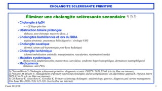 Claude EUGÈNE
CHOLANGITE SCLEROSANTE PRIMITIVE
Éliminer une cholangite sclérosante secondaire 1) 2) 3)


- Cholangite à IgG4
 
=> Cf diapo plus bas


- Obstruction biliaire prolongée
 
(lithiase, post-chirurgie, mucoviscidose...)


- Cholangites bactériennes et lors du SIDA
 
(sphinctérotomie, anastomose bilio-digestive / sérologie VIH)


- Cholangite caustique
 
(formol, sérum salé hypertonique pour kyste hydatique)


- Cholangite ischémique
 
(chimio/embolisation artérielle, transplantation, vascularites, réanimation lourde)


- Maladies systémiques
 
(histiocytose langheransienne, mastocytose, sarcoïdose, syndrome hyperéosinophilique, dermatoses neutrophiliques)


- Médicaments


(kétamine, anti-PD1)


.....................................................................................................................................................................................


1) Chazouillères O. Cholangite sclérosante primitive: diagnostic et suivi. POST'U 2020;57-66. (Accès libre sur internet).
 
2) Prokopic M, Beuers U. Management of primary sclerosing cholangitis and its complications: an algorithmic approach. Hepatol Intern
2021;15:6-20. (Accès libre sur internet).
 
3) Gochanour E, Jasasekera C, Kowdley K. Primary sclerosing cholangitis: epidemiology, genetics, diagnosis,and current management.
Clin Liver Dis 2020;15(3):125-128. (Accès libre sur internet).
21
 