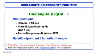 Claude EUGÈNE
CHOLANGITE SCLEROSANTE PRIMITIVE
Cholangite à IgG4 1) 2)


Manifestations


- Homme, > 50 ans


- Ictère d'apparition rapide


- IgG4 > 4 N
 
- Anomalies pancréatiques en IRM


 
Maladie répondant à la corticothérapie


................................................................................................................


1) Il faut doser les IgG4 devant tout aspect de cholangite sclérosante.


2) Voir aussi Maladies à IgG4 dans foiepratique.fr et sur Slideshare
22
 