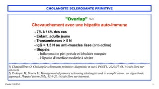 Claude EUGÈNE
CHOLANGITE SCLEROSANTE PRIMITIVE
"Overlap" 1) 2)


Chevauchement avec une hépatite auto-immune


 
- 7% à 14% des cas
 
- Enfant, adulte jeune


- Transaminases > 5 N


- IgG > 1,5 N ou anti-muscles lisse (anti-actine)


- Biopsie:


. Inflammation péri-portale et lobulaire marquée
 
. Hépatite d'interface modérée à sévère


................................................................................................................................


1) Chazouillères O. Cholangite sclérosante primitive: diagnostic et suivi. POST'U 2020;57-66. (Accès libre sur
internet).


2) Prokopic M, Beuers U. Management of primary sclerosing cholangitis and its complications: an algorithmic
approach. Hepatol Intern 2021;15:6-20. (Accès libre sur internet).


23
 