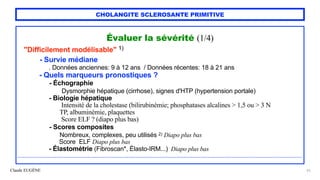 Claude EUGÈNE
CHOLANGITE SCLEROSANTE PRIMITIVE
Évaluer la sévérité (1/4)


"Difficilement modélisable" 1)


- Survie médiane
 
. Données anciennes: 9 à 12 ans / Données récentes: 18 à 21 ans


- Quels marqueurs pronostiques ?


- Échographie
 
Dysmorphie hépatique (cirrhose), signes d'HTP (hypertension portale)


- Biologie hépatique


Intensité de la cholestase (bilirubinémie; phosphatases alcalines > 1,5 ou > 3 N
 
TP, albuminémie, plaquettes
 
Score ELF ? (diapo plus bas)


- Scores composites


Nombreux, complexes, peu utilisés 2) Diapo plus bas
 
Score ELF Diapo plus bas


- Élastométrie (Fibroscan*, Élasto-IRM...) Diapo plus bas


......................................................................................................................................................................


25
 