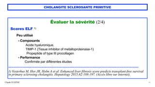 Claude EUGÈNE
CHOLANGITE SCLEROSANTE PRIMITIVE
Évaluer la sévérité (2/4)


`
 
Scores ELF 1)


Peu utilisé


- Composants
 
Acide hyaluronique,
 
TIMP-1 (Tissue inhibitor of metalloproteinase-1)
 
Propeptide of type III procollagen


- Performance


Confirmée par différentes études


.............................................................................................................................


1) Vesterhus M, Hov JR, Holm A et al. Enhanced liver fibrosis score predicts transplant-free survival
in primary sclerosing cholangitis. Hepatology 2015;62:188-197. (Accès libre sur internet).
26
 
