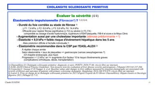 Claude EUGÈNE
CHOLANGITE SCLEROSANTE PRIMITIVE
Évaluer la sévérité (4/4)


Élastométrie impulsionnelle (Fibroscan*) ? 1) 2) 3) 4)


- Dureté du foie corrélée au stade de fibrose 3)


. > F1: 7,4 kPa, > F2: 8,6 kPa, > F3: 9,6 kPa, F4: 14,4 kPa
 
. Efficacité pour repérer fibrose significative (> F2) ou sévère (> F3, F4) :


comparable au dosage d'acide hyaluronique, supérieure à ASAT/plaquette, FIB-4 et score e la Mayo Clinic


- Augmentation aussi par une cholestase importante (sténose prédominante = !)


- Élasticité < 9,9 kPa = faible risque d'événement hépatique dans les 5 ans
 
. Mais prédiction difficile à l'échelle individuelle 4)


- Élastométrie recommandée dans la CSP par l'EASL-ALEH 2)


. À répéter chaque année


. Selon élastométrie + taux de plaquettes => gastroscopie (varices oesophagiennes ?)
 
(Cf chapitre endoscopie, plus haut)


. Progression > 1,3 kPa / an => augmente d'un facteur 10 le risque d'événements graves
 
(complications cirrhotiques, décès, transplantation)


........................................................................................................................................................................................................................................................................


1) Chazouillères O. Cholangite sclérosante primitive: diagnostic et suivi. POST'U 2020;57-66. (Accès libre sur internet).


2) EASL-ALEH Clinical Practice Guidelines: Non-invasive tests for evaluation of liver disease severity and prognosis. J Hepatol 2015;63:237-264.


3) Corpechot C, Gaouar F, El Naggar A, et al. Baseline values and changes in liver stiffness measured by transient elastography are associated with
severity of fibrosis and outcomes of patients with primary sclerosing cholangitis. Hepatology 2014;146:970-979. (Accès libre sur internet).


4) Louvet A. Prise en charge de la cholangite sclérosante primitive en 2021 (d'après l'exposé du Pr Olivier Chazouillères). Hépato-Gastro et Oncologie
digestive 2021;28(Suppl 3):7-11.
28
 