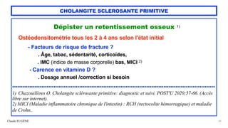 Claude EUGÈNE
CHOLANGITE SCLEROSANTE PRIMITIVE
Dépister un retentissement osseux 1)


Ostéodensitométrie tous les 2 à 4 ans selon l'état initial


- Facteurs de risque de fracture ?


. Âge, tabac, sédentarité, corticoïdes,
 
. IMC (indice de masse corporelle) bas, MICI 2)


- Carence en vitamine D ?


. Dosage annuel /correction si besoin


......................................................................................................................


1) Chazouillères O. Cholangite sclérosante primitive: diagnostic et suivi. POST'U 2020;57-66. (Accès
libre sur internet).


2) MICI (Maladie inflammatoire chronique de l'intestin) : RCH (rectocolite hémorragique) et maladie
de Crohn..


29
 