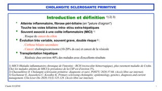 Claude EUGÈNE
CHOLANGITE SCLEROSANTE PRIMITIVE
Introduction et définition 1) 2) 3)


• Atteinte inflammatoire, fibrose péri-biliaire (en "pelure d'oignon")
 
Touche les voies biliaires intra- et/ou extra-hépatiques


• Souvent associé à une colite inflammatoire (MICI) 1)
 
. Risque de cancer du côlon


• Évolution très variable, souvent grave, double risque 2) :
 
. Cirrhose biliaire secondaire
 
. Cancer: cholangiocarcinome (10-20% ds cas) et cancer de la vésicule


• Transplantation hépatique
 
. Réalisée chez environ 40% des malades avec d'excellents résultats


....................................................................................................................................................................................................................................................................................................................


1) MICI (Maladie inflammatoire chronique de l'intestin) : RCH (rectocolite hémorragique), plus rarement maladie de Crohn.
 
Chez les malades atteints de MICI le prévalence de la CSP est d'environ 5%.


2) Chazouillères O. Cholangite sclérosante primitive: diagnostic et suivi. POST'U 2020;57-66. (Accès libre sur internet).


3) Gochanour E, Jasasekera C, Kowdley K. Primary sclerosing cholangitis: epidemiology, genetics, diagnosis,and current
management. Clin Liver Dis 2020;15(3):125-128. (Accès libre sur internet).


3
 