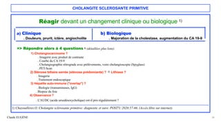Claude EUGÈNE
CHOLANGITE SCLEROSANTE PRIMITIVE
Réagir devant un changement clinique ou biologique 1)


a) Clinique b) Biologique


. Douleurs, prurit, ictère, angiocholite . Majoration de la cholestase, augmentation du CA 19-9


=> Répondre alors à 4 questions 1) (détaillées plus loin):


1) Cholangiocarcinome ?
 
. Imagerie avec produit de contraste


. Courbe du CA 19-9
 
. Cholangiographie rétrograde avec prélèvements, voire cholangioscopie (Spyglass)
 
. PET-Scan


2) Sténose biliaire serrée (sténose prédomiante) ? 2) Lithiase ?
 
. Imagerie
 
. Traitement endoscopique
 
3) Hépatite auto-immune ("overlap") ?
 
. Biologie (transaminases, IgG)


. Biopsie du foie


4) Observance ?
 
. L'AUDC (acide ursodésoxycholique) est-il pris régulièrement ?


...........................................................................................................................................................................................................................................................
 
1) Chazouillères O. Cholangite sclérosante primitive: diagnostic et suivi. POST'U 2020;57-66. (Accès libre sur internet).


30
 