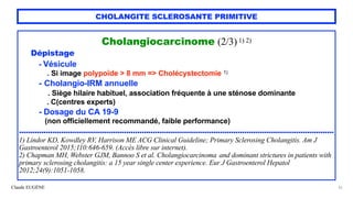 Claude EUGÈNE
CHOLANGITE SCLEROSANTE PRIMITIVE
Cholangiocarcinome (2/3)1) 2)


Dépistage


- Vésicule


. Si image polypoïde > 8 mm => Cholécystectomie 1)


- Cholangio-IRM annuelle
 
. Siège hilaire habituel, association fréquente à une sténose dominante


. C(centres experts)


- Dosage du CA 19-9


(non officiellement recommandé, faible performance)


.............................................................................................................................................


1) Lindor KD, Kowdley RV, Harrison ME ACG Clinical Guideline; Primary Sclerosing Cholangitis. Am J
Gastroenterol 2015;110:646-659. (Accès libre sur internet).


2) Chapman MH, Webster GJM, Bannoo S et al. Cholangiocarcinoma and dominant strictures in patients with
primary sclerosing cholangitis: a 15 year single center experience. Eur J Gastroenterol Hepatol
2012;24(9):1051-1058.
32
 
