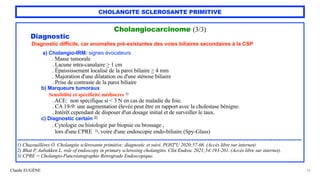 Claude EUGÈNE
CHOLANGITE SCLEROSANTE PRIMITIVE
Cholangiocarcinome (3/3)


Diagnostic


Diagnostic difficile, car anomalies pré-existantes des voies biliaires secondaires à la CSP


a) Cholangio-IRM: signes évocateurs
 
. Masse tumorale


. Lacune intra-canalaire > 1 cm


. Épaississement localisé de la paroi biliaire > 4 mm


. Majoration d'une dilatation ou d'une sténose biliaire


. Prise de contraste de la paroi biliaire


b) Marqueurs tumoraux


Sensibilité et spécificité médiocres 1)


. ACE: non spécifique si < 3 N en cas de maladie du foie.


. CA 19-9: une augmentation élevée peut être en rapport avec la cholestase bénigne.
 
. Intérêt cependant de disposer d'un dosage initial et de surveiller le taux.


c) Diagnostic certain 2)


. Cytologie ou histologie par biopsie ou brossage ,
 
lors d'une CPRE 3), voire d'une endoscopie endo-biliaire (Spy-Glass)


................................................................................................................................................................................


1) Chazouillères O. Cholangite sclérosante primitive: diagnostic et suivi. POST'U 2020;57-66. (Accès libre sur internet).


2) Bhat P, Aabakken L. role of endoscopy in primary sclerosing cholangitis. Clin Endosc 2021;54:193-201. (Accès libre sur internet).


3) CPRE = Cholangio-Pancréatographie Rétrograde Endoscopique.
33
 