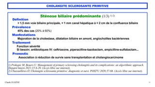 Claude EUGÈNE
CHOLANGITE SCLEROSANTE PRIMITIVE
Sténose biliaire prédominante (1/3) 1) 2)


Définition


< 1,5 mm voie biliaire principale, < 1 mm canal hépatique à < 2 cm de la confluence biliaire


Prévalence


45% des cas (20% à 60%)


Manfestations


Majoration de la cholestase, dilatation biliaire en amont, angiocholites bactériennes


Traitement


Fonction sévérité


Si besoin: antibiotiques IV: ceftriaxone, piperacilline-tazobactam, ampicilline-sulfabactam...


Pronostic


Association à réduction de survie sans transplantation et cholangiocarcinome


.....................................................................................................................................................


1) Prokopic M, Beuers U. Management of primary sclerosing cholangitis and its complications: an algorithmic approach.
Hepatol Intern 2021;15:6-20. (Accès libre sur internet).


2) Chazouillères O. Cholangite sclérosante primitive: diagnostic et suivi. POST'U 2020;57-66. (Accès libre sur internet).
34
 