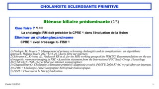 Claude EUGÈNE
CHOLANGITE SCLEROSANTE PRIMITIVE
Sténose biliaire prédominante (2/3)


Que faire ? 1) 2) 3)


La cholangio-IRM doit précéder la CPRE 4) dans l'évaluation de la lésion


Éliminer un cholangiocarcinome


CPRE 1) avec brossage +/- FISH 5)


........................................................................................................................................


1) Prokopic M, Beuers U. Management of primary sclerosing cholangitis and its complications: an algorithmic
approach. Hepatol Intern 2021;15:6-20. (Accès libre sur internet).


2) Schramm C, Kristina JE, Venkatesh RS et al. for the MRI working group of the IPSCSG. Recommendations on the use
of magnetic resonance imaging in PSC -A position statement from the International PSC Study Group. Hepatology
2017;66:1675–1688. (Accès libre sur internet, iconographie).


3) Chazouillères O. Cholangite sclérosante primitive: diagnostic et suivi. POST'U 2020;57-66. (Accès libre sur internet).


4) CPRE = Cholangio-Pancréatographie Rétrograde Endoscopique.


5) FISH = Fluorescent In Situ Hybridization.
35
 