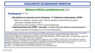 Claude EUGÈNE
CHOLANGITE SCLEROSANTE PRIMITIVE
Sténose biliaire prédominante (3/3)


Traitement 1) 2) 3) 4)


- Symptômes ou majoration de la cholestase => Traitement endoscopique: CPRE 5)
 
. Dilatation au ballonnet > prothèse (stent) : efficacité similaire et moins d'effets secondaires
 
(pancréatite, cholangite bactérienne) 1)
 
. Prévention des effets secondaires: AINS 6) rectal et antibiotiques.


- Intérêt possible d'une CPRE 5) annuelle, y compris chez des patients asymptomatiques 4)


. Impact sur épisodes de cholangite et la survie sans transplantation.


.............................................................................................................................................


1) European Society of Gastrointestinal Endoscopy (ESGE) and European Association for the Study of the Liver (EASL)
Clinical Guideline. Role of endoscopy in primary sclerosing cholangitis. J Hepatol 2017;66(6):1265-1281.


2) Prokopic M, Beuers U. Management of primary sclerosing cholangitis and its complications: an algorithmic approach.
Hepatol Intern 2021;15:6-20. (Accès libre sur internet).


3) Chazouillères O. Cholangite sclérosante primitive: diagnostic suivi. POST'U 2020;57-66. (Accès libre sur internet).


4) Rupp C, Hippchen T, Bruckner T et al. Effect of scheduled endoscopic dilatation of dominant stricture on outcome in
patients with primary sclerosing cholangitis. Gut 2019;68:(12):2170-2178. (Accès libre sur internet).


5) CPRE = Cholangio-Pancréatographie Rétrograde Endoscopique.


6) AINS = Anti-inflammatoire non stéroïdien (diclofenac ou indomethacine).


36
 