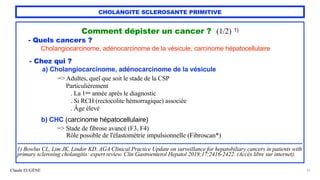 Claude EUGÈNE
CHOLANGITE SCLEROSANTE PRIMITIVE
Comment dépister un cancer ? (1/2) 1)


- Quels cancers ?


Cholangiocarcinome, adénocarcinome de la vésicule, carcinome hépatocellulaire


- Chez qui ?


a) Cholangiocarcinome, adénocarcinome de la vésicule


=> Adultes, quel que soit le stade de la CSP
 
Particulièrement
 
. La 1ère année après le diagnostic
 
. Si RCH (rectocolite hémorragique) associée
 
. Âge élevé


b) CHC (carcinome hépatocellulaire)


=> Stade de fibrose avancé (F3, F4)
 
Rôle possible de l'élastométrie impulsionnelle (Fibroscan*)


............................................................................................................................................................................


1) Bowlus CL, Lim JK, Lindor KD. AGA Clinical Practice Update on surveillance for hepatobiliary cancers in patients with
primary sclerosing cholangitis: expert review. Clin Gastroenterol Hepatol 2019;17:2416-2422. (Accès libre sur internet).


37
 