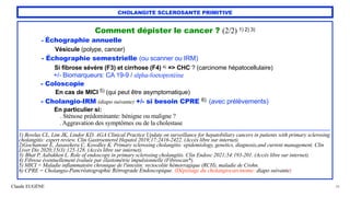 Claude EUGÈNE
CHOLANGITE SCLEROSANTE PRIMITIVE
Comment dépister le cancer ? (2/2) 1) 2) 3)


- Échographie annuelle


Vésicule (polype, cancer)


- Échographie semestrielle (ou scanner ou IRM)


Si fibrose sévère (F3) et cirrhose (F4) 4) => CHC ? (carcinome hépatocellulaire)


+/- Biomarqueurs: CA 19-9 / alpha-foetoprotéine


- Coloscopie


En cas de MICI 5) (qui peut être asymptomatique)


- Cholangio-IRM (diapo suivante) +/- si besoin CPRE 6) (avec prélèvements)


En particulier si:
 
. Sténose prédominante: bénigne ou maligne ?
 
. Aggravation des symptômes ou de la cholestase


.......................................................................................................................................................................................................................................................


1) Bowlus CL, Lim JK, Lindor KD. AGA Clinical Practice Update on surveillance for hepatobiliary cancers in patients with primary sclerosing
cholangitis: expert review. Clin Gastroenterol Hepatol 2019;17:2416-2422. (Accès libre sur internet).


2)Gochanour E, Jasasekera C, Kowdley K. Primary sclerosing cholangitis: epidemiology, genetics, diagnosis,and current management. Clin
Liver Dis 2020;15(3):125-128. (Accès libre sur internet).


3) Bhat P, Aabakken L. Role of endoscopy in primary sclerosing cholangitis. Clin Endosc 2021;54:193-201. (Accès libre sur internet).


4) Fibrose éventuellement évaluée par élastométrie impulsionnelle (Fibroscan*).


5) MICI = Maladie inflammatoire chronique de l'intestin: rectocolite hémorragique (RCH), maladie de Crohn.


6) CPRE = Cholangio-Pancréatographie Rétrograde Endoscopique. (Dépistage du cholangiocarcinome: diapo suivante)
38
 