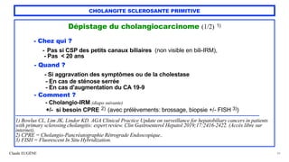 Claude EUGÈNE
CHOLANGITE SCLEROSANTE PRIMITIVE
Dépistage du cholangiocarcinome (1/2) 1)


- Chez qui ?


- Pas si CSP des petits canaux biliaires (non visible en bili-IRM),


- Pas < 20 ans


- Quand ?


- Si aggravation des symptômes ou de la cholestase


- En cas de sténose serrée


- En cas d'augmentation du CA 19-9


- Comment ?


- Cholangio-IRM (diapo suivante)


+/- si besoin CPRE 2) (avec prélèvements: brossage, biopsie +/- FISH 3))


...................................................................................................................................................................................................................


1) Bowlus CL, Lim JK, Lindor KD. AGA Clinical Practice Update on surveillance for hepatobiliary cancers in patients
with primary sclerosing cholangitis: expert review. Clin Gastroenterol Hepatol 2019;17:2416-2422. (Accès libre sur
internet).


2) CPRE = Cholangio-Pancréatographie Rétrograde Endoscopique..


3) FISH = Fluorescent In Situ Hybridization.
39
 