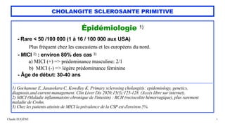 Claude EUGÈNE
CHOLANGITE SCLEROSANTE PRIMITIVE
Épidémiologie 1)


- Rare < 50 /100 000 (1 à 16 / 100 000 aux USA)
 
Plus fréquent chez les caucasiens et les européens du nord.


- MICI 2) : environ 80% des cas 3)
 
a) MICI (+) => prédominance masculine: 2/1


b) MICI (-) => légère prédominance féminine


- Âge de début: 30-40 ans


.......................................................................................................................................................................................................................................................................................................................


1) Gochanour E, Jasasekera C, Kowdley K. Primary sclerosing cholangitis: epidemiology, genetics,
diagnosis,and current management. Clin Liver Dis 2020;15(3):125-128. (Accès libre sur internet).


2) MICI (Maladie inflammatoire chronique de l'intestin) : RCH (rectocolite hémorragique), plus rarement
maladie de Crohn.


3) Chez les patients atteints de MICI la prévalence de la CSP est d'environ 5%.


4
 