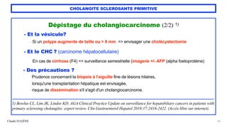 Claude EUGÈNE
CHOLANGITE SCLEROSANTE PRIMITIVE
Dépistage du cholangiocarcinome (2/2) 1)


- Et la vésicule?


Si un polype augmente de taille ou > 8 mm => envisager une cholécystectomie


 
- Et le CHC ? (carcinome hépatocellulaire)


En cas de cirrhose (F4) => surveillance semestrielle (imagerie +/- AFP (alpha foetoprotéine)


- Des précautions ?


Prudence concernant la biopsie à l'aiguille fine de lésions hilaires,


lorsqu'une transplantation hépatique est envisagée,


risque de dissémination s'il s'agit d'un cholangiocarcinome.


..........................................................................................................................................................................................


1) Bowlus CL, Lim JK, Lindor KD. AGA Clinical Practice Update on surveillance for hepatobiliary cancers in patients with
primary sclerosing cholangitis: expert review. Clin Gastroenterol Hepatol 2019;17:2416-2422. (Accès libre sur internet).
40
 