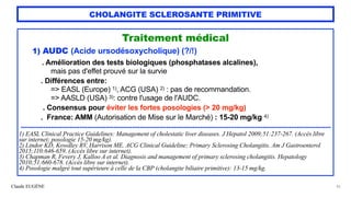 Claude EUGÈNE
CHOLANGITE SCLEROSANTE PRIMITIVE
Traitement médical


1) AUDC (Acide ursodésoxycholique) (?/!)


. Amélioration des tests biologiques (phosphatases alcalines),


mais pas d'effet prouvé sur la survie


. Différences entre:


=> EASL (Europe) 1), ACG (USA) 2) : pas de recommandation.


=> AASLD (USA) 3): contre l'usage de l'AUDC.


 
. Consensus pour éviter les fortes posologies (> 20 mg/kg)


 
. France: AMM (Autorisation de Mise sur le Marché) : 15-20 mg/kg 4)


....................................................................................................................................................................


1) EASL Clinical Practice Guidelines: Management of cholestatic liver diseases. J Hepatol 2009;51:237-267. (Accès libre
sur internet; posologie 15-20 mg/kg).


2) Lindor KD, Kowdley RV, Harrison ME. ACG Clinical Guideline; Primary Sclerosing Cholangitis. Am J Gastroenterol
2015;110:646-659. (Accès libre sur internet).


3) Chapman R, Fevery J, Kalloo A et al. Diagnosis and management of primary sclerosing cholangitis. Hepatology
2010;51:660-678. (Accès libre sur internet).


4) Posologie malgré tout supérieure à celle de la CBP (cholangite biliaire primitive): 13-15 mg/kg.


42
 