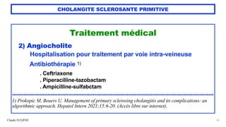 Claude EUGÈNE
CHOLANGITE SCLEROSANTE PRIMITIVE
Traitement médical


2) Angiocholite


Hospitalisation pour traitement par voie intra-veineuse


Antibiothérapie 1)


. Ceftriaxone


. Piperacilline-tazobactam


. Ampicilline-sulfabctam


.............................................................................................................................


1) Prokopic M, Beuers U. Management of primary sclerosing cholangitis and its complications: an
algorithmic approach. Hepatol Intern 2021;15:6-20. (Accès libre sur internet).
43
 