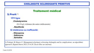 Claude EUGÈNE
CHOLANGITE SCLEROSANTE PRIMITIVE
Traitement médical


3) Prurit 1)


1ère ligne


.Cholestyramine
 
(4 à 16 g/j, à distance des autres médicaments)
 
. Bézafibrate


Si intolérance ou inefficacité:


. Rifampicine


. Naltrexone
 
. Sertraline


.................................................................................................................................................................


1) Prokopic M, Beuers U. Management of primary sclerosing cholangitis and its complications: an algorithmic
approach. Hepatol Intern 2021;15:6-20. (Accès libre sur internet).
44
 