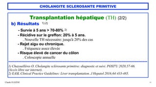 Claude EUGÈNE
CHOLANGITE SCLEROSANTE PRIMITIVE
Transplantation hépatique (TH) (2/2)


b) Résultats 1) 2)


- Survie à 5 ans > 70-80% 2)


- Récidive sur le greffon: 20% à 5 ans.
 
. Nouvelle TH nécessaire: jusqu'à 20% des cas


- Rejet aigu ou chronique.
 
. Fréquence assez élevée


- Risque élevé de cancer du côlon


. Coloscopie annuelle


.................................................................................................................


1) Chazouillères O. Cholangite sclérosante primitive: diagnostic et suivi. POST'U 2020;57-66.


(Accès libre sur internet).


2) EASL Clinical Practice Guidelines: Liver transplantation. J Hepatol 2016;64:433-485.
48
 