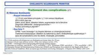 Claude EUGÈNE
CHOLANGITE SCLEROSANTE PRIMITIVE
Traitement des complications (2/7)


2) Sténose dominante


- Rappel introductif
 
< 1,5 mm voie biliaire principale / < 1 mm canaux hépatiques
 
45% à 65% des cas


Ictère, prurit, fièvre, dilatation biliaire, augmentation de la bilirubine
 
Diagnostic différentiel : cholangiocarcinome 1)


Facteur pronostique péjoratif 2)


- Que faire ?


CPRE 3) avec brossage 4) ou biopsie (éliminer un cholangiocarcinome)
 
Traitement endoscopique: dilatation au ballonnet ou stent / Antiboithérapie systématique 5)
 
(plus de complications avec les stents, cholangite, pancréatite)


............................................................................................................................................................................


1) 1/4 des patients développeront un cholangiocarcinome dans les 10 ans.


2) Survie à 18 ans sans sténose serrée: 75%, avec sténose serrée: 25%


3) CPRE = Cholangio-Pancréatographie Rétrograde Endoscopique.


4) Brossage et cytologie: spécificité = 97%, sensibilité = 43%. Technique FISH: spécificité = 70%, sensibilité = 68%.


5) European Society of Gastrointestinal Endoscopy (ESGE) and European Association for the Study of the Liver
(EASL) Clinical Guideline. Role of endoscopy in primary sclerosing cholangitis. J Hepatol 2017;66(6):1265-1281.


50
 