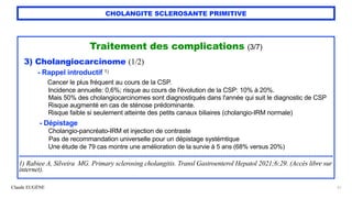 Claude EUGÈNE
CHOLANGITE SCLEROSANTE PRIMITIVE
Traitement des complications (3/7)


3) Cholangiocarcinome (1/2)


- Rappel introductif 1)
 
Cancer le plus fréquent au cours de la CSP.
 
Incidence annuelle: 0,6%; risque au cours de l'évolution de la CSP: 10% à 20%.
 
Mais 50% des cholangiocarcinomes sont diagnostiqués dans l'année qui suit le diagnostic de CSP


Risque augmenté en cas de sténose prédominante.


Risque faible si seulement atteinte des petits canaux biliaires (cholangio-IRM normale)


- Dépistage


Cholangio-pancréato-IRM et injection de contraste


Pas de recommandation universelle pour un dépistage systémtique
 
Une étude de 79 cas montre une amélioration de la survie à 5 ans (68% versus 20%)


........................................................................................................................................................................


1) Rabiee A, Silveira MG. Primary sclerosing cholangitis. Transl Gastroenterol Hepatol 2021;6:29. (Accès libre sur
internet).
51
 