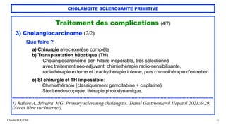 Claude EUGÈNE
CHOLANGITE SCLEROSANTE PRIMITIVE
Traitement des complications (4/7)


3) Cholangiocarcinome (2/2)


Que faire ?


a) Chirurgie avec exérèse complète


b) Transplantation hépatique (TH)


Cholangiocarcinome péri-hilaire inopérable, très sélectionné


avec traitement néo-adjuvant: chimiothérapie radio-sensibilisante,


radiothérapie externe et brachythérapie interne, puis chimiothérapie d'entretien


c) SI chirurgie et TH impossible:


Chimiothérapie (classiquement gemcitabine + cisplatine)


Stent endoscopique, thérapie photodynamique.


..................................................................................................................................................


1) Rabiee A, Silveira MG. Primary sclerosing cholangitis. Transl Gastroenterol Hepatol 2021;6:29.
(Accès libre sur internet).
52
 