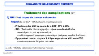 Claude EUGÈNE
CHOLANGITE SCLEROSANTE PRIMITIVE
Traitement des complications (6/7)


5) MICI 1) et risque de cancer colo-rectal


Rappel (Le cas CSP + MICI est décrit en détail plus haut)


. Prévalence des MICI au cours de la CSP: 60% à 80%.


. RCH (Rectocolite hémorragique) (+++) ou maladie de Crohn,
 
souvent peu ou pas symptomatique
 
=> dépistage endoscopique systématique (à répéter tous les 3 à 5 ans)
 
. Dysplasie et cancer: risque x 4 à 5 par rapport aux MICI sans CSP
 
=> coloscopie avec biopsies, annuelle


..................................................................................................................................................


1) MICI =Maladie inflammatoire chronique de l'intestin.
54
 