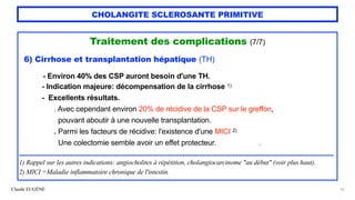 Claude EUGÈNE
CHOLANGITE SCLEROSANTE PRIMITIVE
Traitement des complications (7/7)


6) Cirrhose et transplantation hépatique (TH)


- Environ 40% des CSP auront besoin d'une TH.


- Indication majeure: décompensation de la cirrhose 1)


- Excellents résultats.
 
. Avec cependant environ 20% de récidive de la CSP sur le greffon,
 
pouvant aboutir à une nouvelle transplantation.
 
. Parmi les facteurs de récidive: l'existence d'une MICI 2)


Une colectomie semble avoir un effet protecteur. .


...........................................................................................................................................................................


1) Rappel sur les autres indications: angiocholites à répétition, cholangiocarcinome "au début" (voir plus haut).


2) MICI =Maladie inflammatoire chronique de l'intestin.


55
 