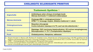 Claude EUGÈNE
CHOLANGITE SCLEROSANTE PRIMITIVE
56
Traitement: Synthèse 1)
Angiocholite
Antibiotiques selon clinique et écologie locale
 
Sténose dominante => traitement endoscopique
Sténose dominante
Cholangio-IRM => cholangiocarcinome ?
 
CPRE 2) => brossage, biopsie, dilatation (ballonnet +/- stent)
Cholangiocarcinome
Résection chirurgicale


Contre-indication classique à le TH, sauf cas très sélectionnés 3)
Cirrhose
Dépistage: CHC (carcinome hépatocellulaire), VO (varices oesophagiennes)


Décompensation => TH ? (Transplantation hépatique)
Prurit Cholestryramine, rifampicine, naltrexone
1) D'après Nicoletti A, Maurice JB, Thorburn D. Guideline review: British Society of Gastroenterology/ UK-PSC guidelines for the
diagnosis and management of primary sclerosing cholangitis. Frontline Gastroenterol 2021;12:62-66. (Accès libre sur internet).


2) CPRE = Cholangiographie-Pancréatographie Rétrograde Endoscopique.


3) Certaines lésions péri-hilaires inopérables avec traitement néo-adjuvant: chimiothérapie radio-sensibilisante, radiothérapie
externe et brachythérapie interne, puis chimiothérapie d'entretien.
 