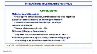 Claude EUGÈNE
CHOLANGITE SCLEROSANTE PRIMITIVE
Conclusions


Maladie très hétérogène


Gros ou petits canaux biliaires, extra-hépatique ou intra-hépatique


Retentissement biliaire et hépatique variable


Risque de cirrhose et de transplantation hépatique


Risque de cancer


Vésicule, cholangiocarcinome, côlon


Sténose biliaire prédominante


Fréquente, rôle pathogène important, intérêt de la CPRE 1)


Excellent pronostic après transplantation hépatique


Mais un risque de récidive de la maladie d'environ 20%


........................................................................................................................................................................................


1) CPRE = Cholangiographie-Pancréatographie Rétrograde Endoscopique.


57
 