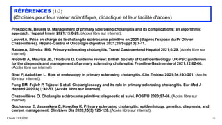 Claude EUGÈNE
RÉFÉRENCES (1/3)


(Choisies pour leur valeur scientifique, didactique et leur facilité d'accès)
Prokopic M, Beuers U. Management of primary sclerosing cholangitis and its complications: an algorithmic
approach. Hepatol Intern 2021;15:6-20. (Accès libre sur internet).


Louvet A. Prise en charge de la cholangite sclérosante primitive en 2021 (d'après l'exposé du Pr Olivier
Chazouillères). Hépato-Gastro et Oncologie digestive 2021;28(Suppl 3):7-11.


Rabiee A, Silveira MG. Primary sclerosing cholangitis. Transl Gastroenterol Hepatol 2021;6:29. (Accès libre sur
internet).


Nicoletti A, Maurice JB, Thorburn D. Guideline review: British Society of Gastroenterology/ UK-PSC guidelines
for the diagnosis and management of primary sclerosing cholangitis. Frontline Gastroenterol 2021;12:62-66.
(Accès libre sur internet)


Bhat P, Aabakken L. Role of endoscopy in primary sclerosing cholangitis. Clin Endosc 2021;54:193-201. (Accès
libre sur internet).


Fung BM, Fejleh P, Tejaswl S et al. Cholangioscopy and its role in primary sclerosing cholangitis. Eur Med J
Hepatol 2020;8(1):42-53. (Accès libre sur internet).


Chazouillères O. Cholangite sclérosante primitive: diagnostic et suivi. POST'U 2020;57-66. (Accès libre sur
internet).


Gochanour E, Jasasekera C, Kowdley K. Primary sclerosing cholangitis: epidemiology, genetics, diagnosis, and
current management. Clin Liver Dis 2020;15(3):125-128. (Accès libre sur internet).


58
 